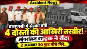 Accident News: वाराणसी में सेल्फी बनी 4 दोस्तों की आखिरी तस्वीर! ओवरब्रिज पर ट्रक ने रौंदा, 2 उछलकर 30 फुट नीचे गिरे..